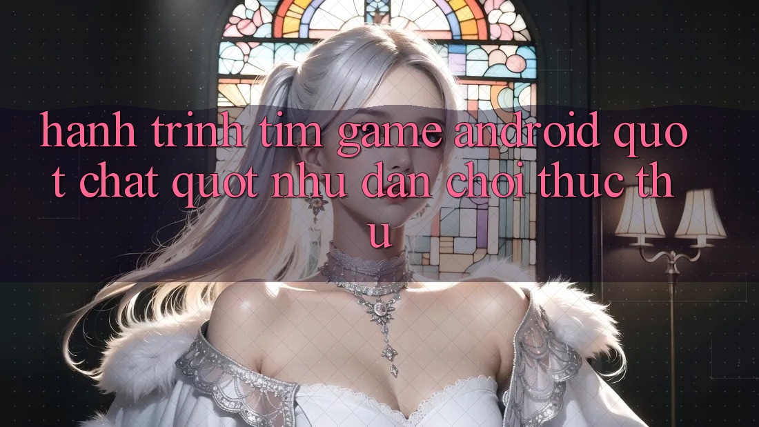 Hành Trình Tìm Game Android " Chất" Như Dân Chơi Thực Thụ