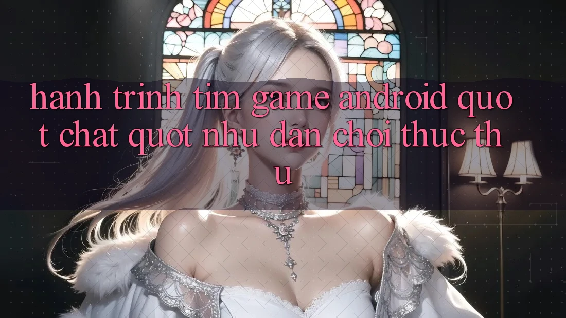 Hành Trình Tìm Game Android " Chất" Như Dân Chơi Thực Thụ