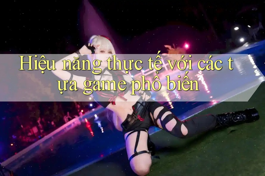 Hiệu năng thực tế với các tựa game phổ biến