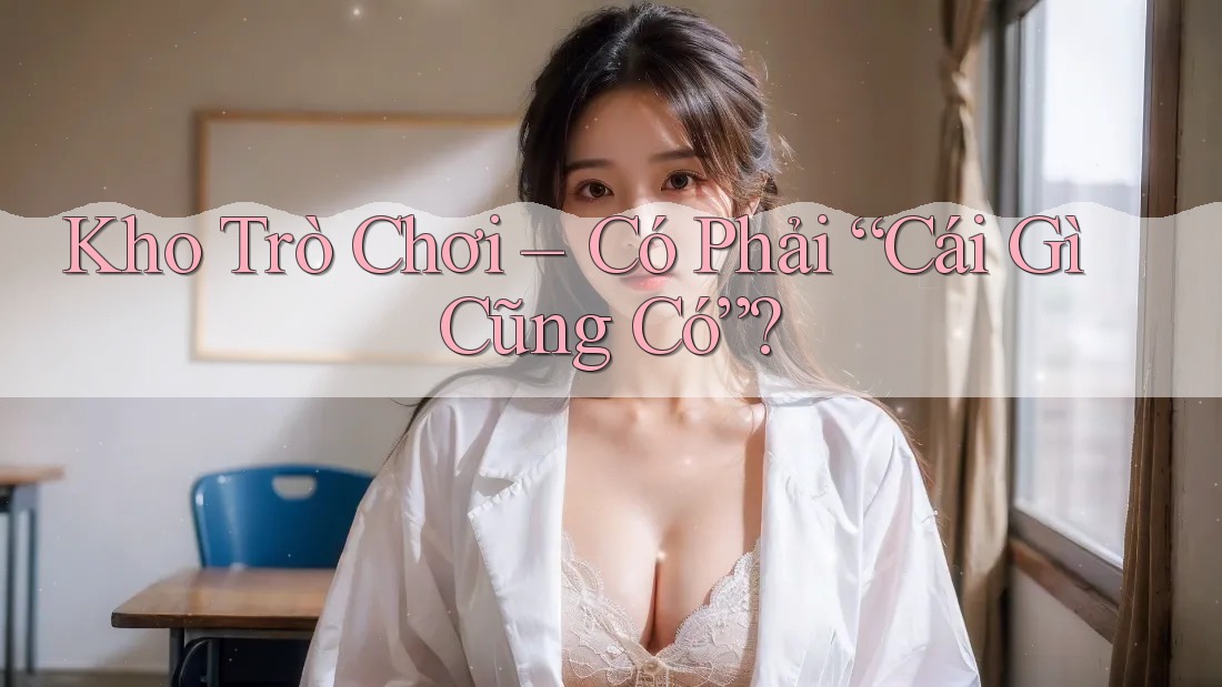 Kho Trò Chơi – Có Phải “Cái Gì Cũng Có”?