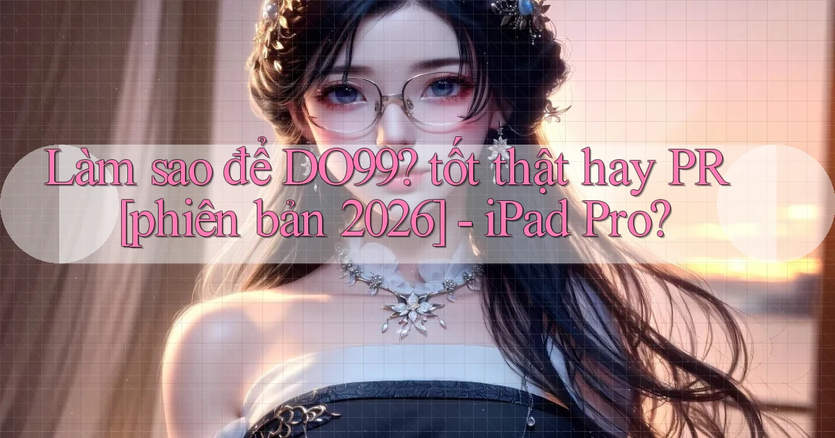 Làm sao để DO99 tốt thật hay PR [phiên bản 2026]   iPad Pro