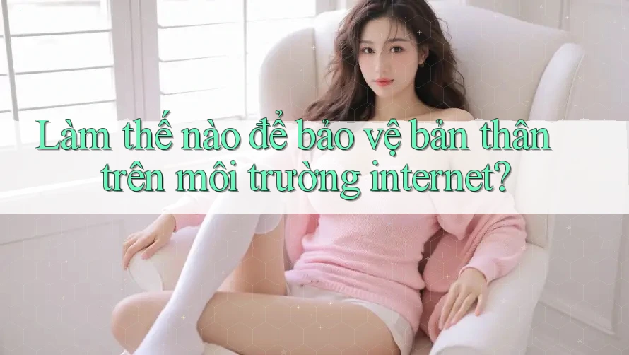 Làm thế nào để bảo vệ bản thân trên môi trường internet?