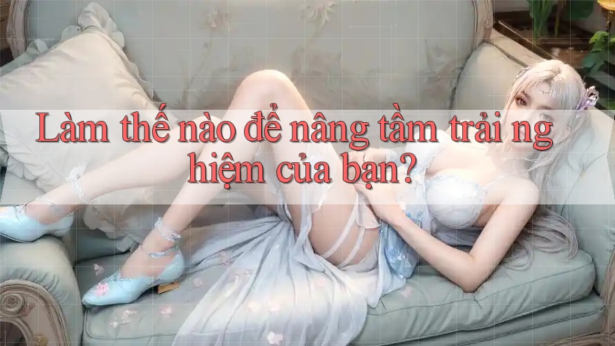 Làm thế nào để nâng tầm trải nghiệm của bạn?