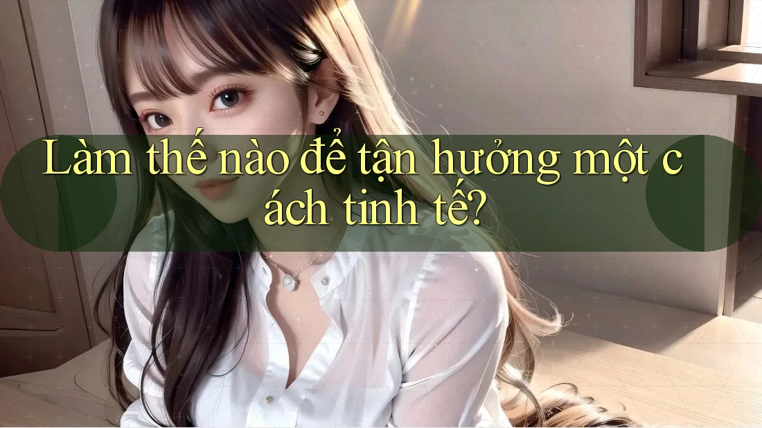 Làm Thế Nào Để Tận Hưởng Một Cách Tinh Tế?
