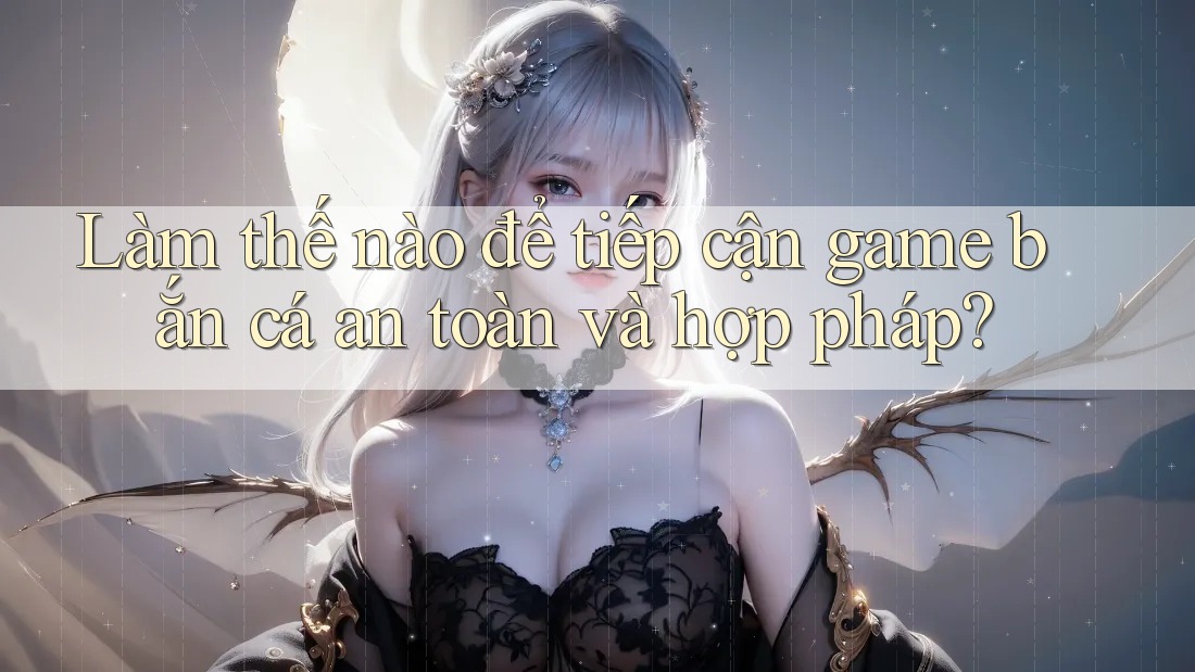 Làm thế nào để tiếp cận game bắn cá an toàn và hợp pháp?
