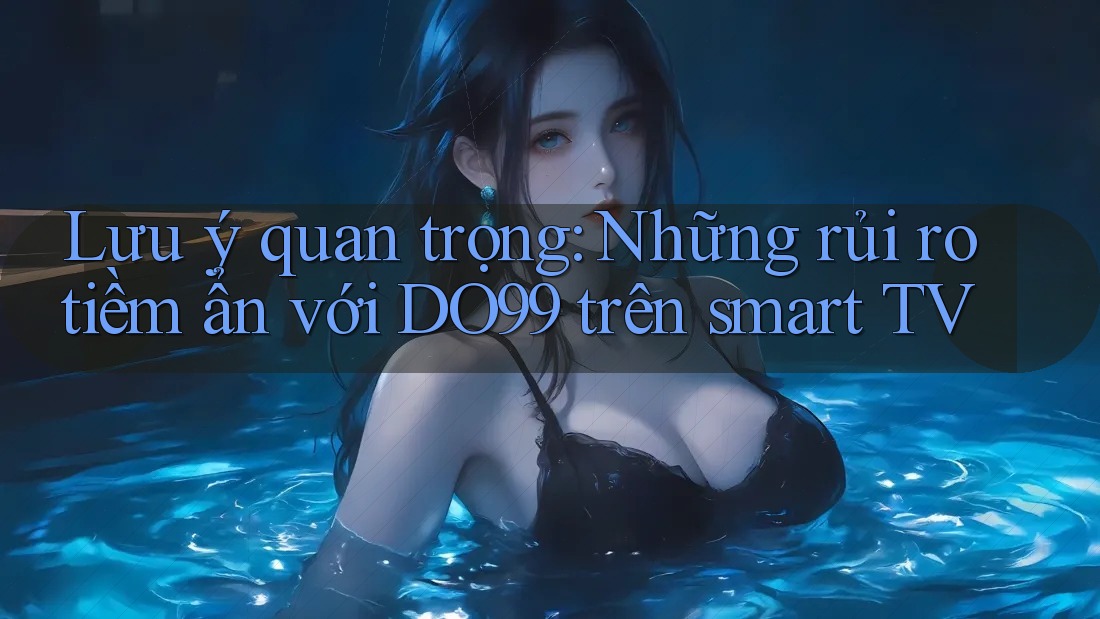 Lưu ý quan trọng: Những rủi ro tiềm ẩn với DO99 trên smart TV