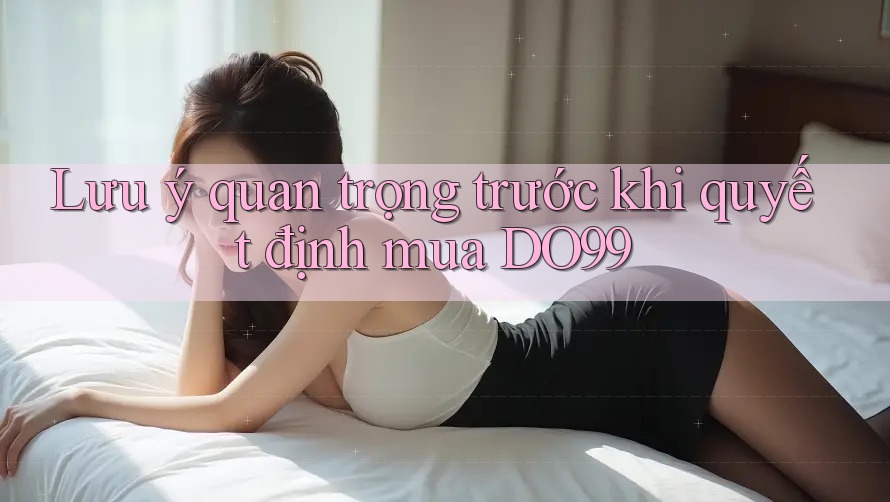 Lưu ý quan trọng trước khi quyết định mua DO99