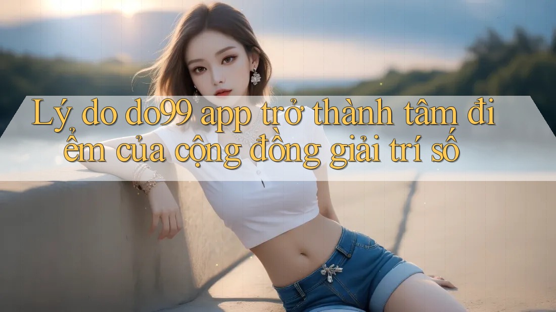 Lý do do99 app trở thành tâm điểm của cộng đồng giải trí số