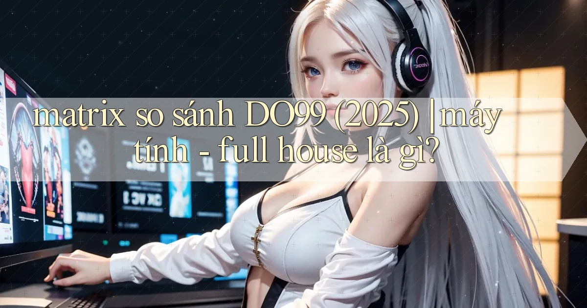 matrix so sánh DO99 (2025) máy tính   full house là gì