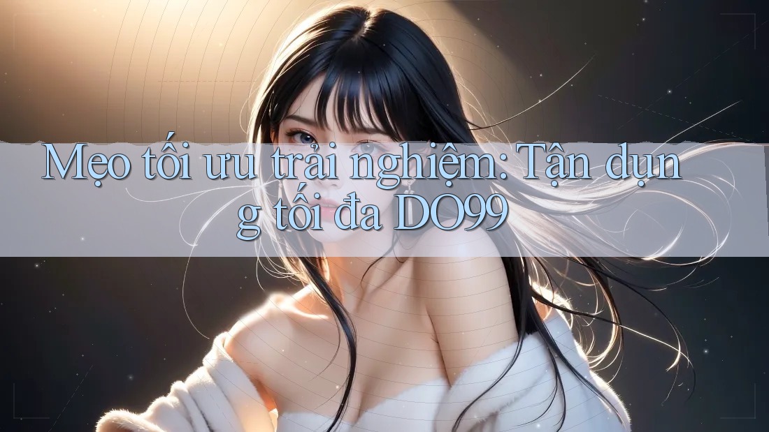 Mẹo tối ưu trải nghiệm: Tận dụng tối đa DO99