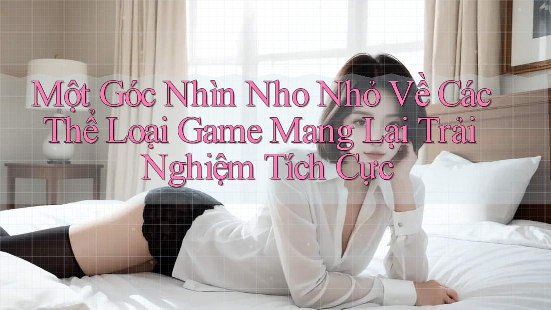 Một Góc Nhìn Nho Nhỏ Về Các Thể Loại Game Mang Lại Trải Nghiệm Tích Cực