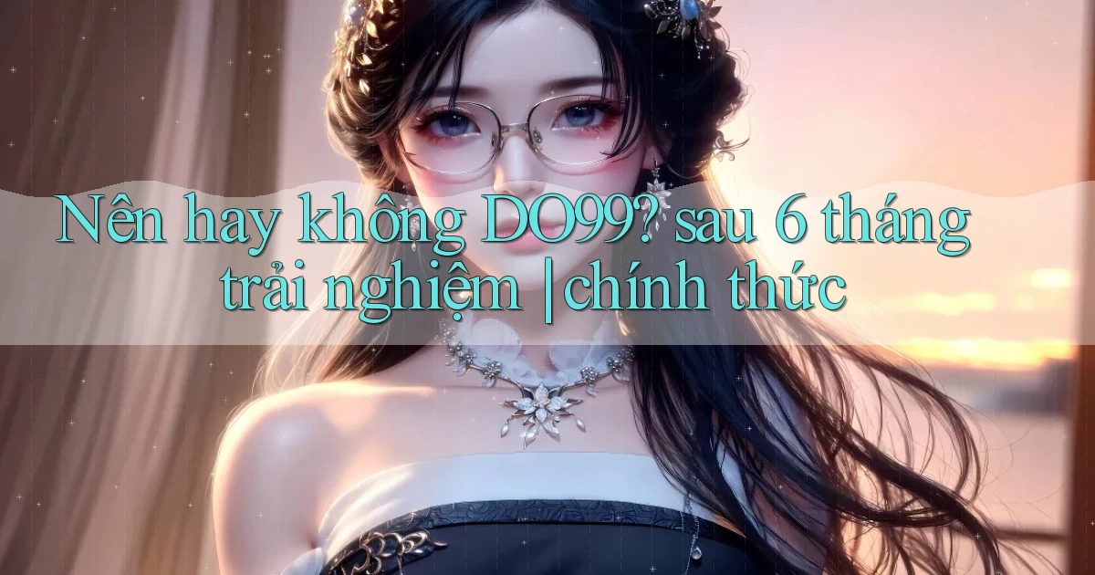 Nên hay không DO99 sau 6 tháng trải nghiệm chính thức
