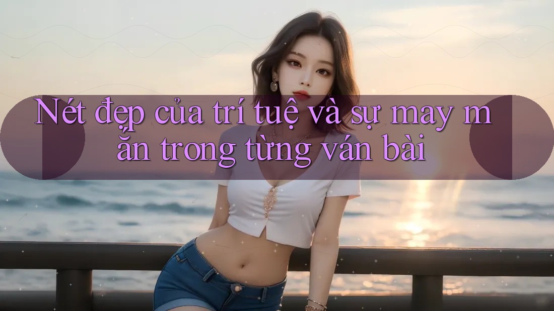 Nét đẹp của trí tuệ và sự may mắn trong từng ván bài Nét đẹp của trí tuệ và sự may mắn trong từng ván bài