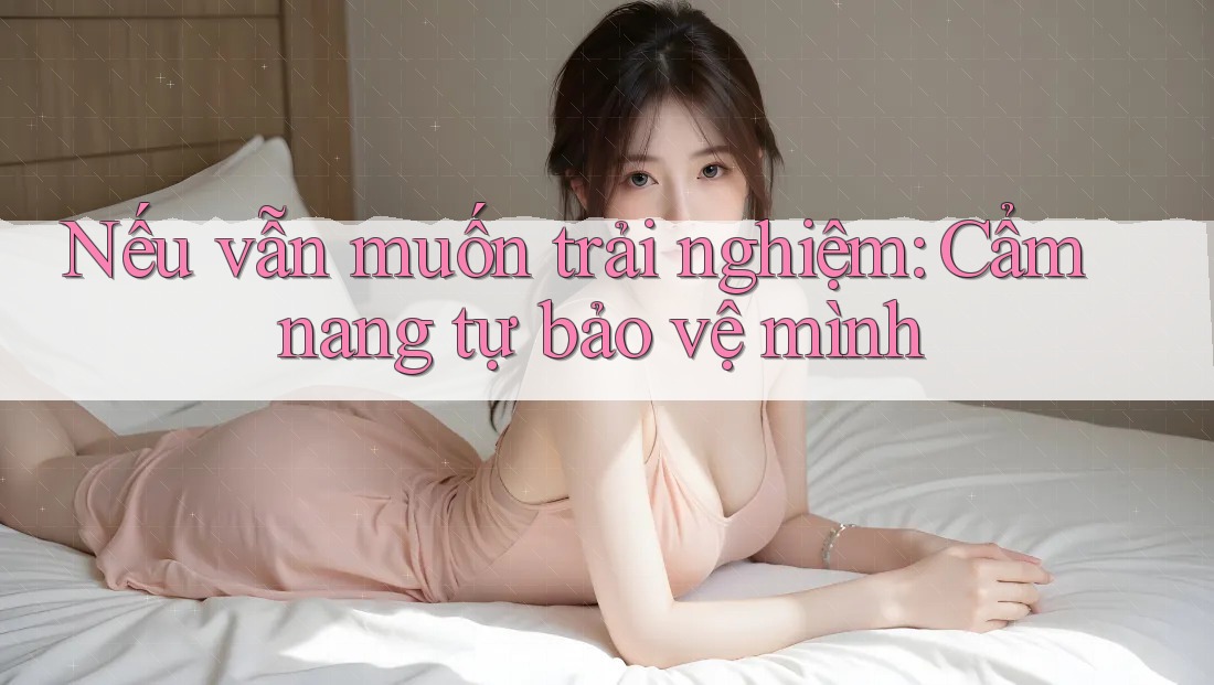 Nếu vẫn muốn trải nghiệm: Cẩm nang tự bảo vệ mình Nếu vẫn muốn trải nghiệm: Cẩm nang tự bảo vệ mình