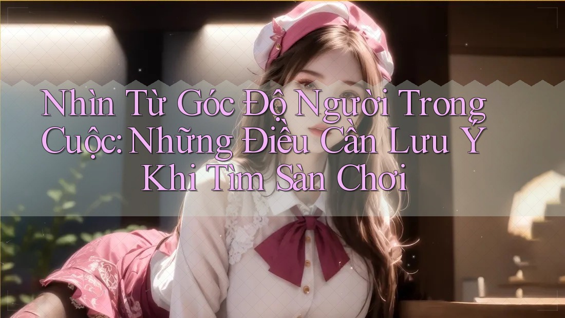 Nhìn Từ Góc Độ Người Trong Cuộc: Những Điều Cần Lưu Ý Khi Tìm Sàn Chơi