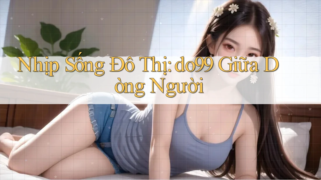 Nhịp Sống Đô Thị: do99 Giữa Dòng Người Nhịp Sống Đô Thị: do99 Giữa Dòng Người