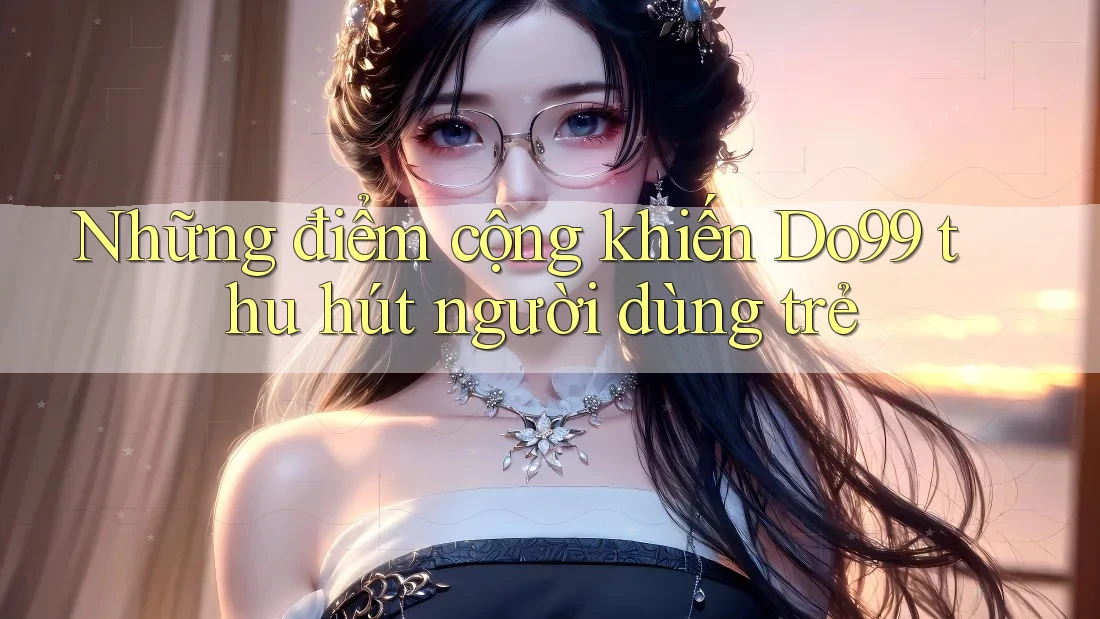 Những điểm cộng khiến Do99 thu hút người dùng trẻ