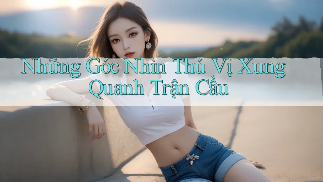 Những Góc Nhìn Thú Vị Xung Quanh Trận Cầu Những Góc Nhìn Thú Vị Xung Quanh Trận Cầu