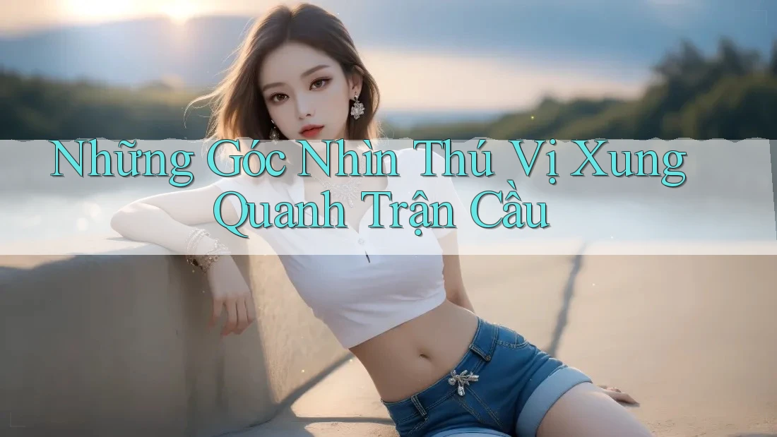 Những Góc Nhìn Thú Vị Xung Quanh Trận Cầu