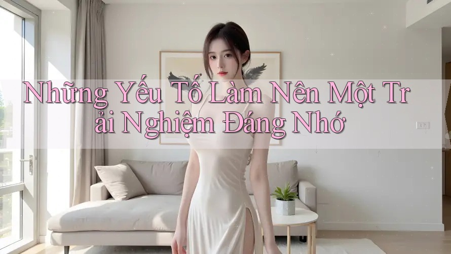 Những Yếu Tố Làm Nên Một Trải Nghiệm Đáng Nhớ Những Yếu Tố Làm Nên Một Trải Nghiệm Đáng Nhớ