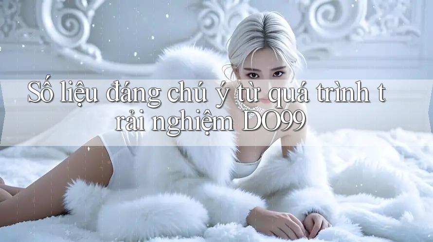 Số liệu đáng chú ý từ quá trình trải nghiệm DO99 Số liệu đáng chú ý từ quá trình trải nghiệm DO99