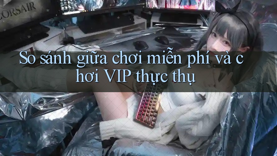 So sánh giữa chơi miễn phí và chơi VIP thực thụ So sánh giữa chơi miễn phí và chơi VIP thực thụ