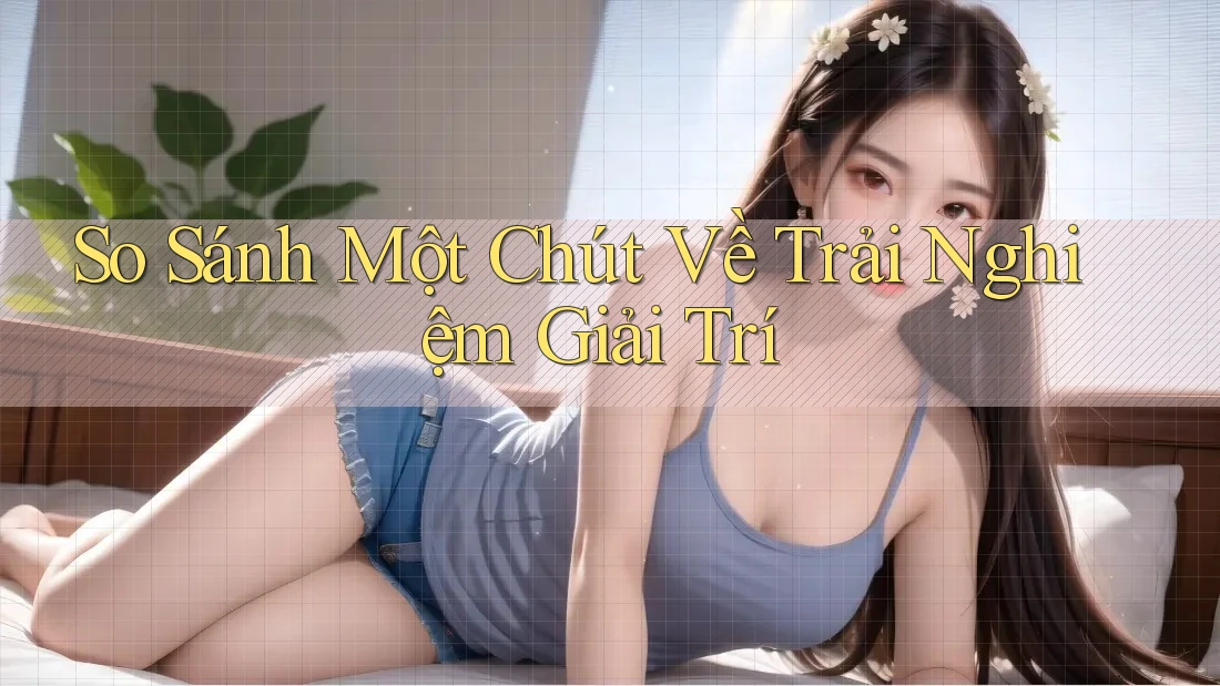 So Sánh Một Chút Về Trải Nghiệm Giải Trí So Sánh Một Chút Về Trải Nghiệm Giải Trí