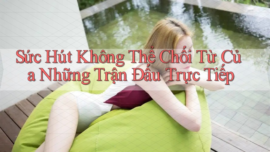 Sức Hút Không Thể Chối Từ Của Những Trận Đấu Trực Tiếp