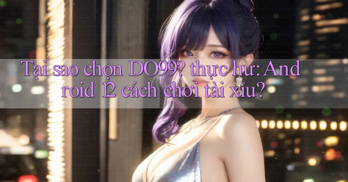 Tại sao chọn DO99 thực hư Android 12 cách chơi tài xỉu