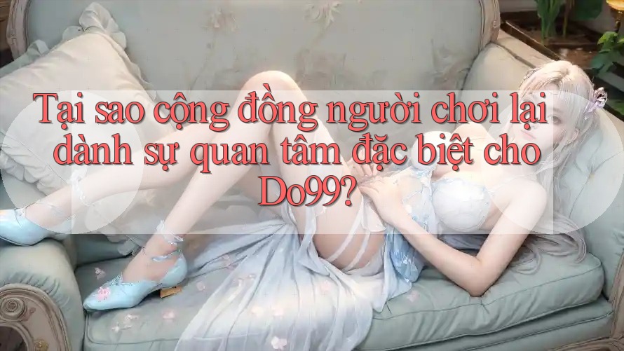 Tại sao cộng đồng người chơi lại dành sự quan tâm đặc biệt cho Do99? Tại sao cộng đồng người chơi lại dành sự quan tâm đặc biệt cho Do99?