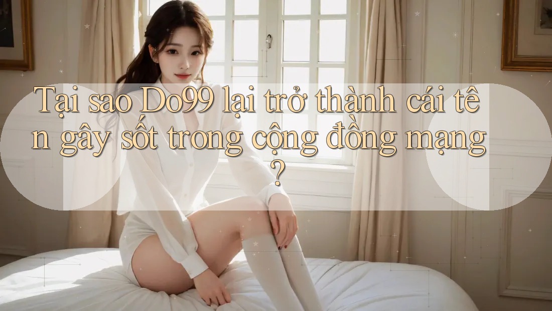 Tại sao Do99 lại trở thành cái tên gây sốt trong cộng đồng mạng?