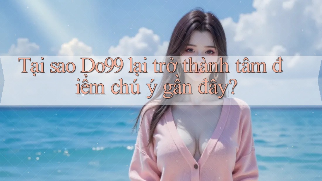 Tại sao Do99 lại trở thành tâm điểm chú ý gần đây?