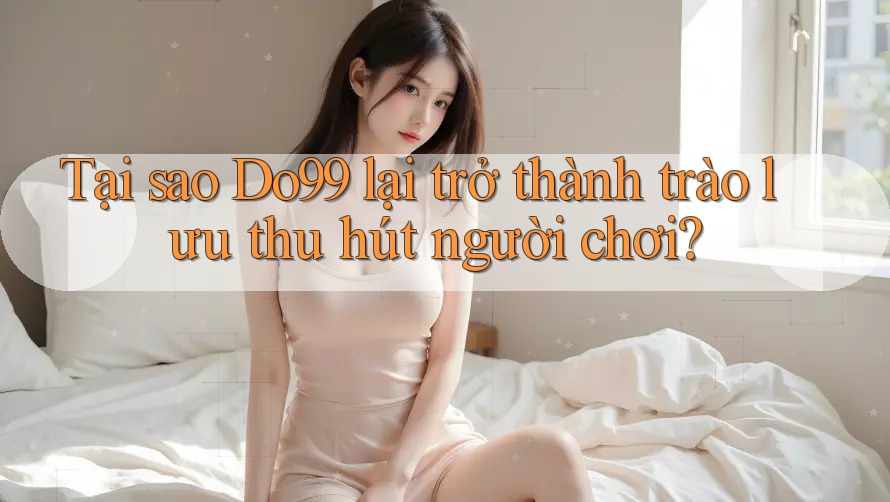 Tại sao Do99 lại trở thành trào lưu thu hút người chơi?