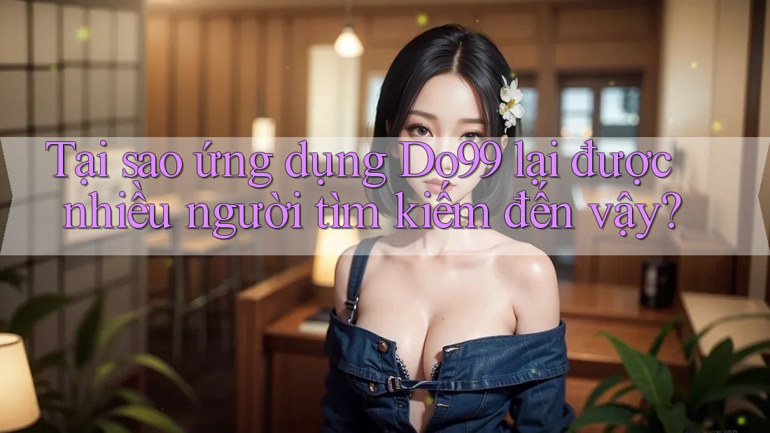 Tại sao ứng dụng Do99 lại được nhiều người tìm kiếm đến vậy?