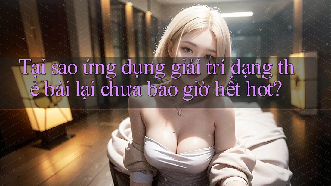 Tại sao ứng dụng giải trí dạng thẻ bài lại chưa bao giờ hết hot?