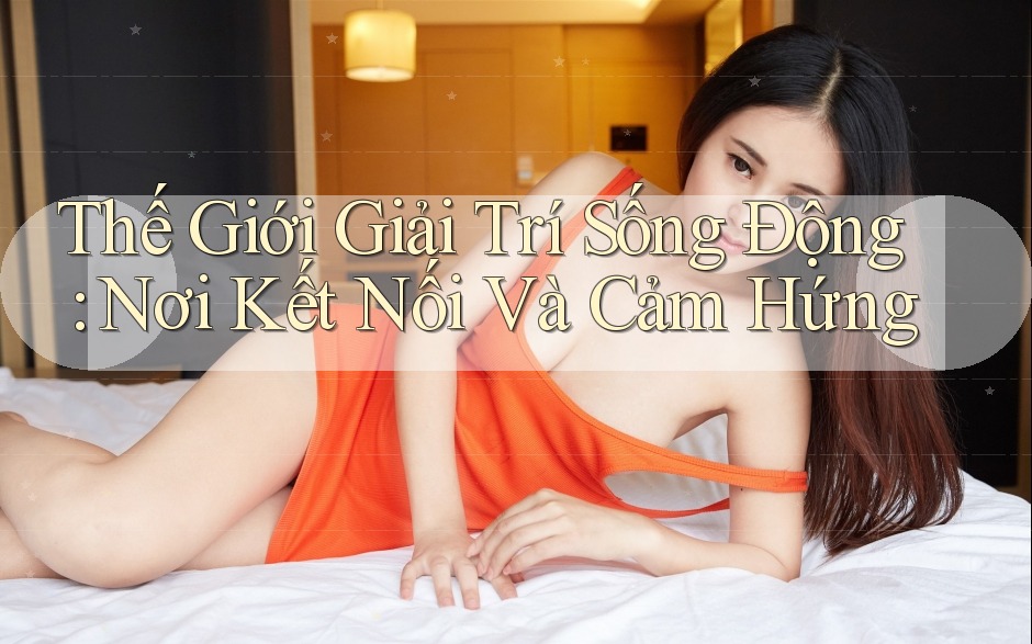Thế Giới Giải Trí Sống Động: Nơi Kết Nối Và Cảm Hứng