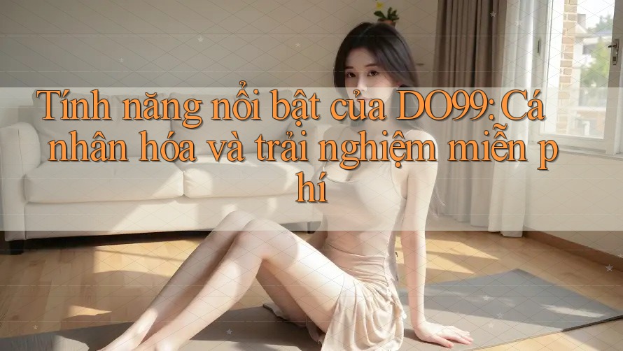 Tính năng nổi bật của DO99: Cá nhân hóa và trải nghiệm miễn phí