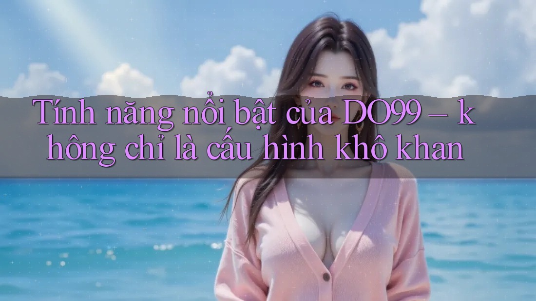 Tính năng nổi bật của DO99 – không chỉ là cấu hình khô khan