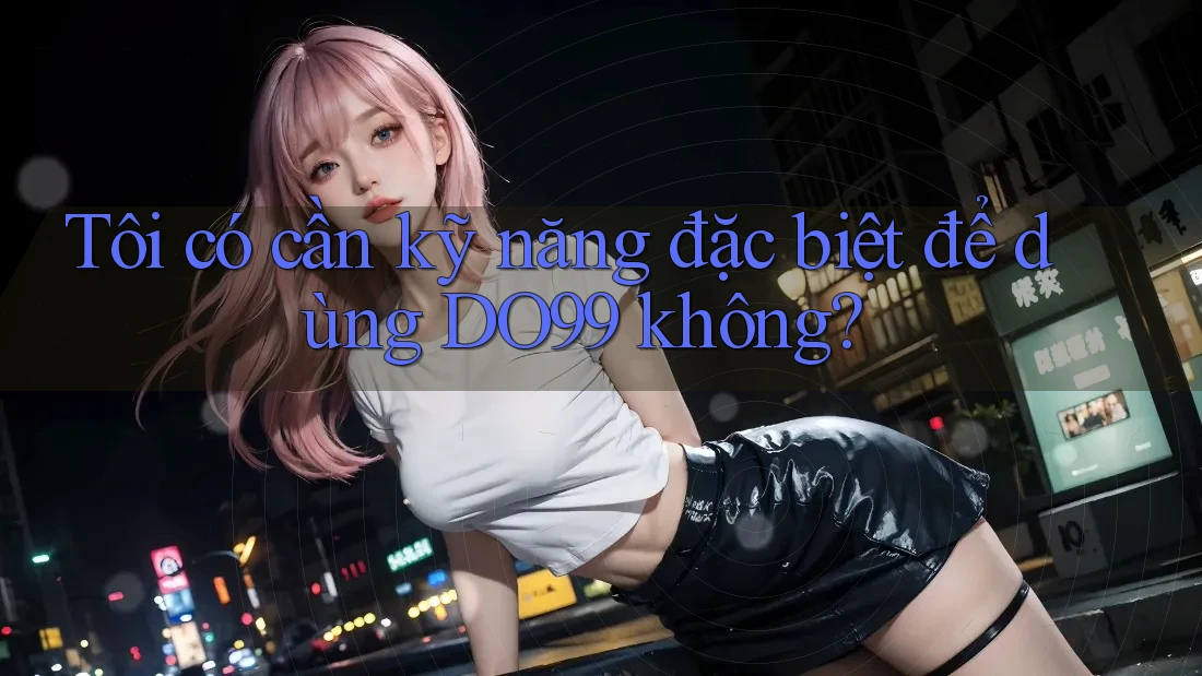 Tôi có cần kỹ năng đặc biệt để dùng DO99 không?