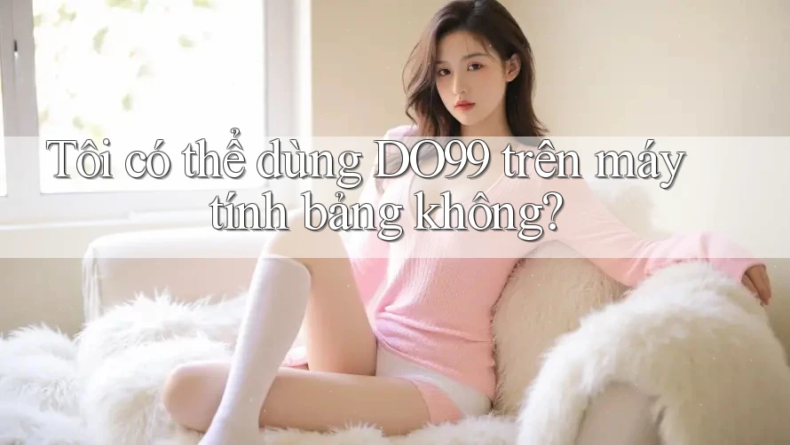 Tôi có thể dùng DO99 trên máy tính bảng không? Tôi có thể dùng DO99 trên máy tính bảng không?
