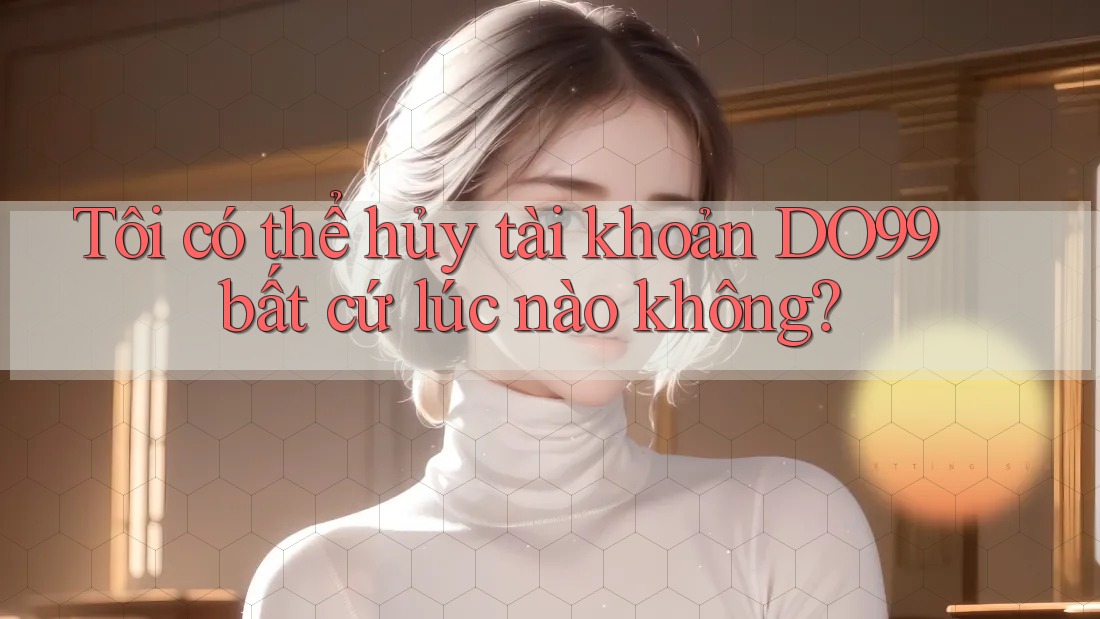 Tôi có thể hủy tài khoản DO99 bất cứ lúc nào không?