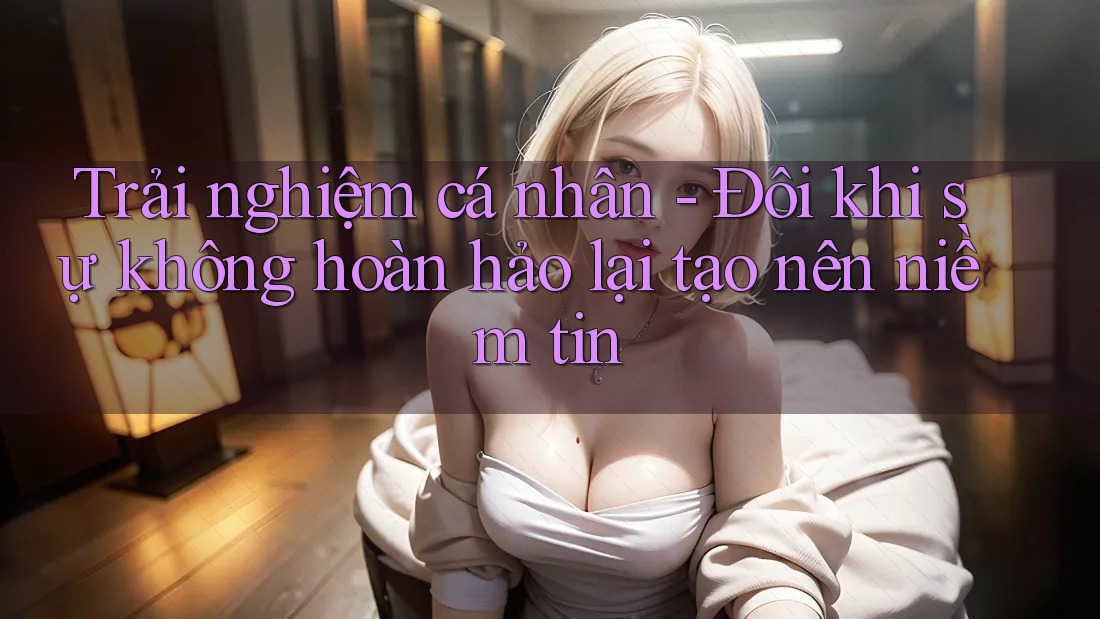 Trải nghiệm cá nhân - Đôi khi sự không hoàn hảo lại tạo nên niềm tin
