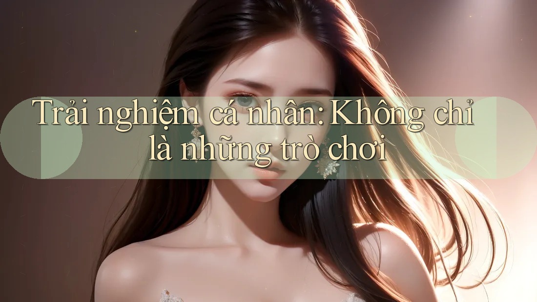 Trải nghiệm cá nhân: Không chỉ là những trò chơi
