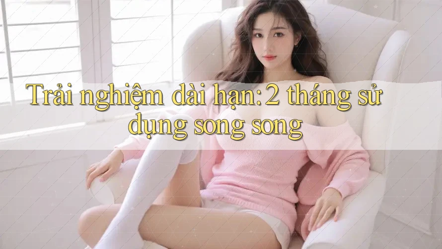 Trải nghiệm dài hạn: 2 tháng sử dụng song song