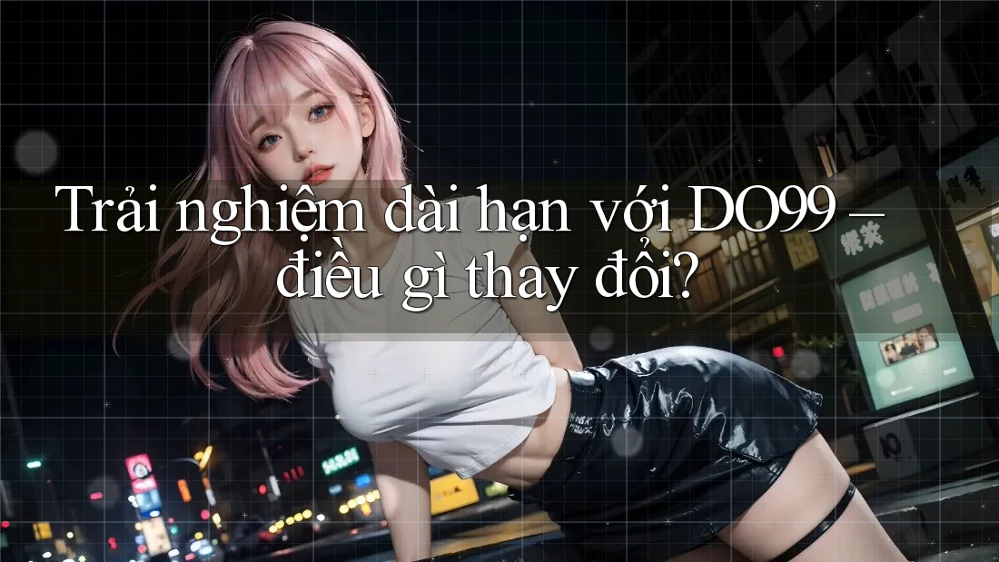 Trải nghiệm dài hạn với DO99 – điều gì thay đổi?