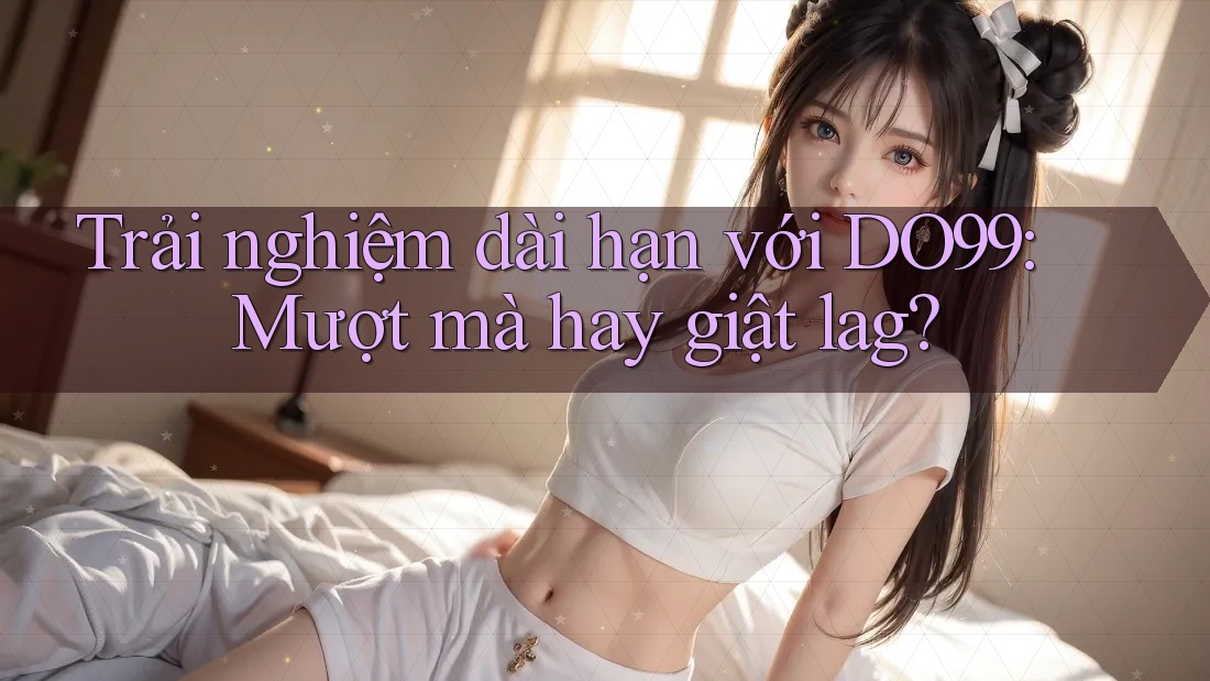 Trải nghiệm dài hạn với DO99: Mượt mà hay giật lag? Trải nghiệm dài hạn với DO99: Mượt mà hay giật lag?