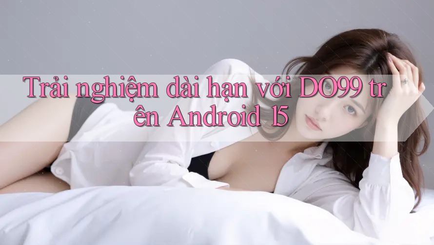 Trải nghiệm dài hạn với DO99 trên Android 15