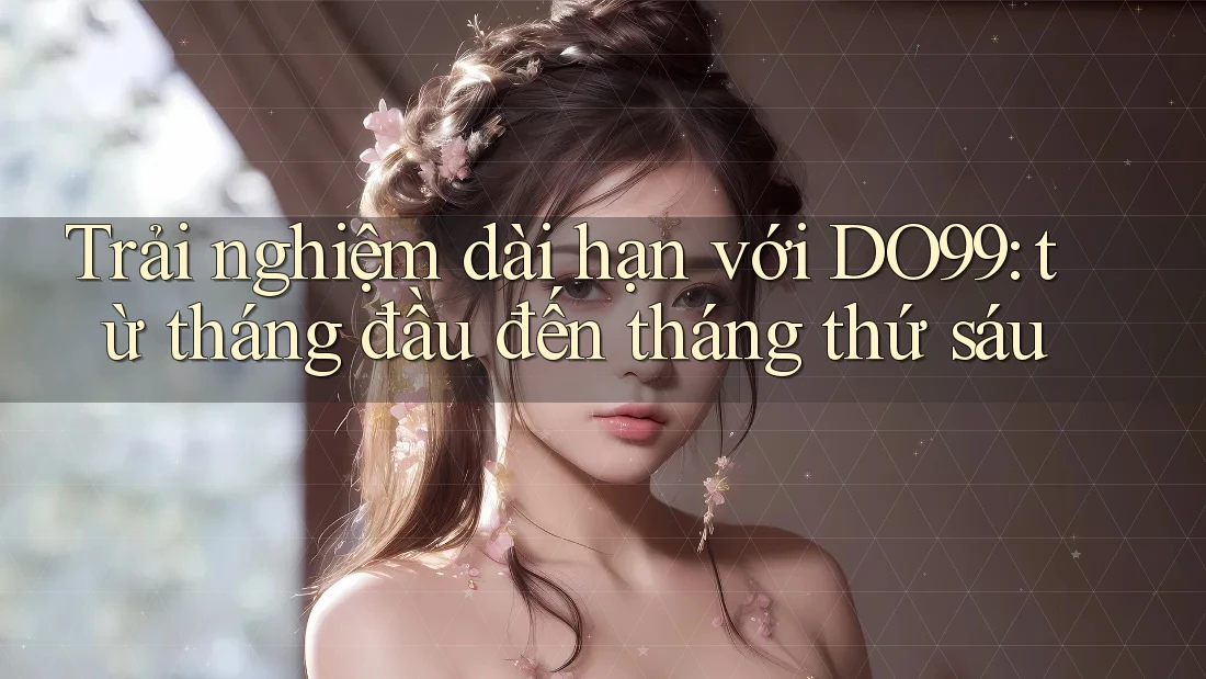Trải nghiệm dài hạn với DO99: từ tháng đầu đến tháng thứ sáu