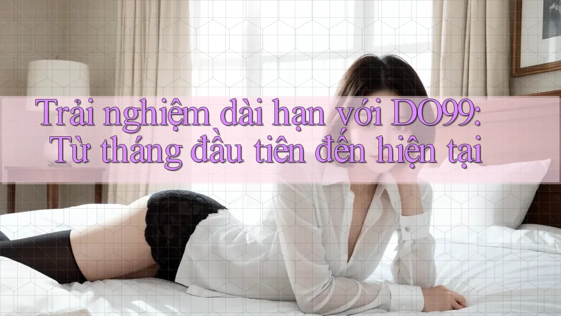 Trải nghiệm dài hạn với DO99: Từ tháng đầu tiên đến hiện tại