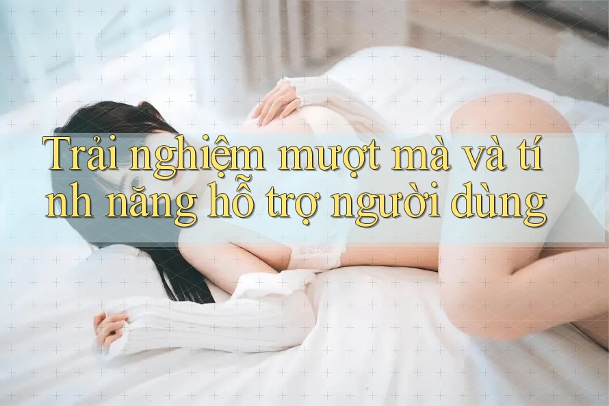 Trải nghiệm mượt mà và tính năng hỗ trợ người dùng